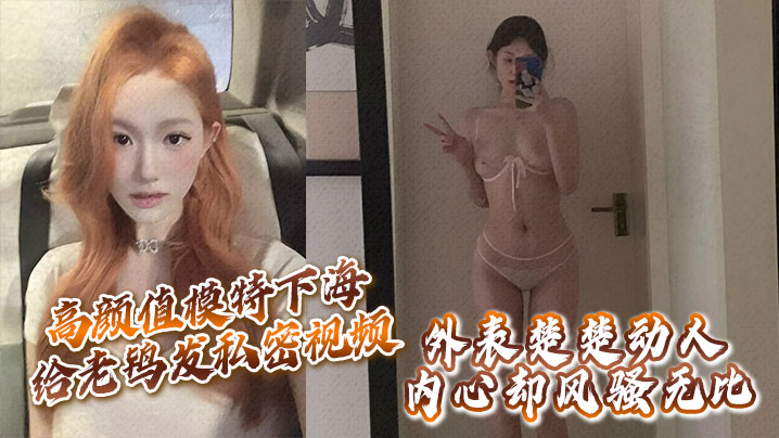 高颜值模特下海给老鸨发私密视频让她来拉皮条，没想到意外流出，外表楚楚动人，内心却风骚无比！