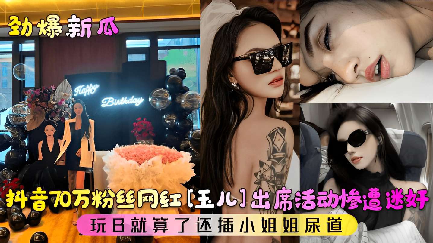 抖音70万粉丝网红【玉儿】出席活动惨遭迷奸，玩B就算了还插小姐姐尿道